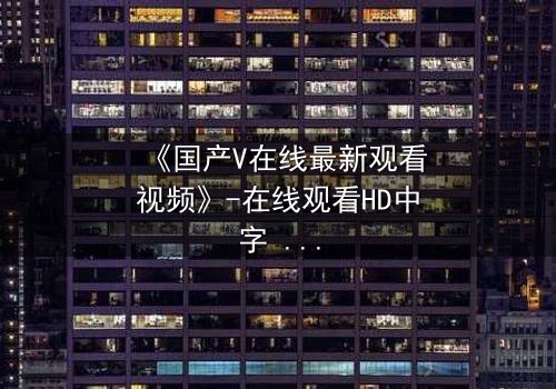 《国产V在线最新观看视频》-在线观看HD中字 - 免费1080P超清完整无删