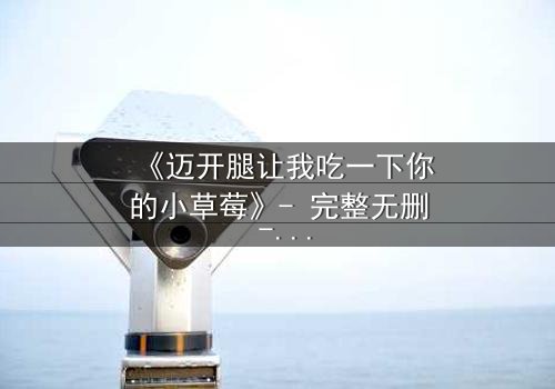 《迈开腿让我吃一下你的小草莓》- 完整无删 - 当禁忌之恋遇上致命诱惑