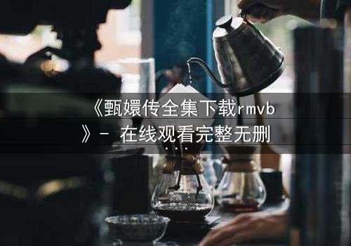 《甄嬛传全集下载rmvb》- 在线观看完整无删版 - 揭秘后宫生存的终极法则