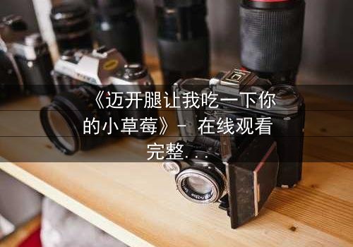 《迈开腿让我吃一下你的小草莓》- 在线观看完整版 - 揭开禁忌之恋的隐秘面纱