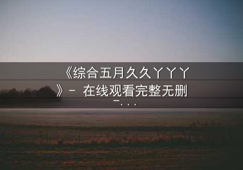 《综合五月久久丫丫丫》- 在线观看完整无删 - 一场跨越时空的禁忌之恋