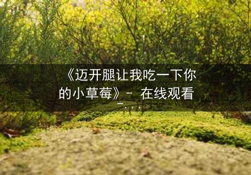 《迈开腿让我吃一下你的小草莓》- 在线观看 - 当欲望与纯真碰撞,谁能全身而退?