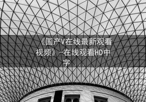 《国产V在线最新观看视频》-在线观看HD中字 - 免费1080P超清完整无删