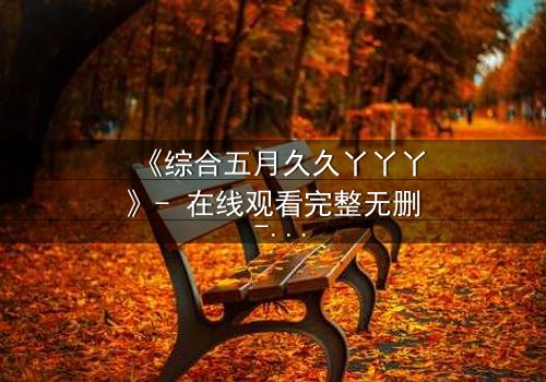 《综合五月久久丫丫丫》- 在线观看完整无删 - 一场跨越时空的禁忌之恋