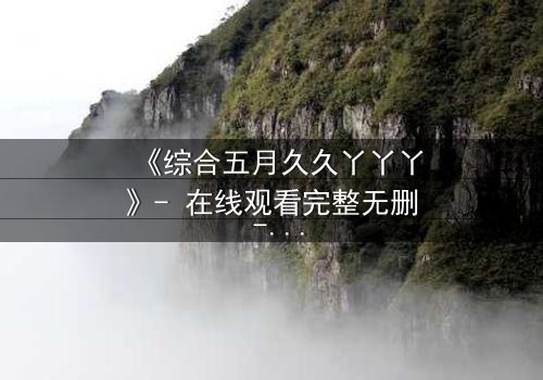 《综合五月久久丫丫丫》- 在线观看完整无删 - 一场跨越时空的终极对决