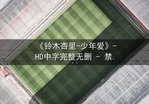 《铃木杏里-少年爱》-HD中字完整无删 - 禁忌之恋的终极拷问