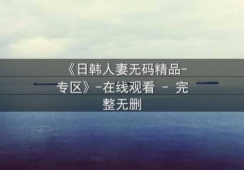 《日韩人妻无码精品-专区》-在线观看 - 完整无删