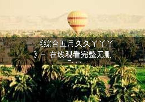 《综合五月久久丫丫丫》- 在线观看完整无删 - 一场跨越时空的爱恨纠葛