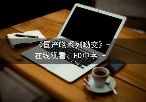 《国产呦系列呦交》- 在线观看、HD中字 - 免费、1080P超清