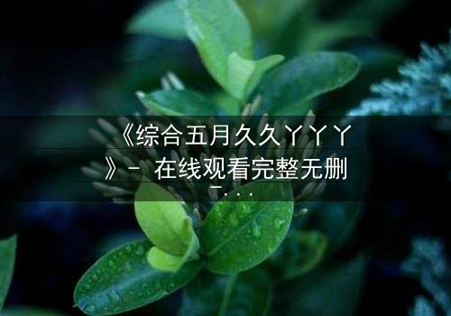 《综合五月久久丫丫丫》- 在线观看完整无删 - 一场关于爱与背叛的终极抉择
