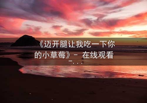 《迈开腿让我吃一下你的小草莓》- 在线观看 - 当禁忌之恋遇上致命诱惑