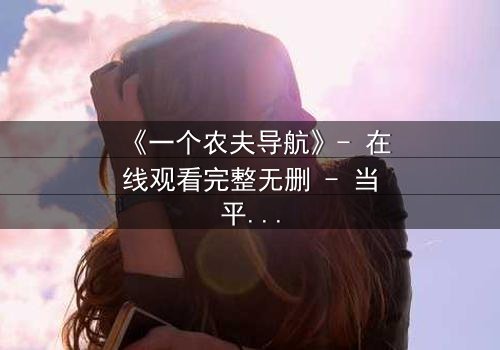 《一个农夫导航》- 在线观看完整无删 - 当平凡农夫手握神秘导航,命运彻底失控