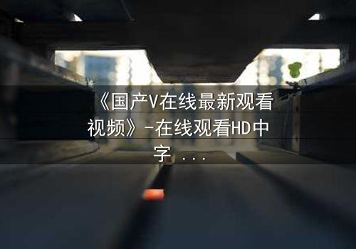 《国产V在线最新观看视频》-在线观看HD中字 - 第3集完整无删