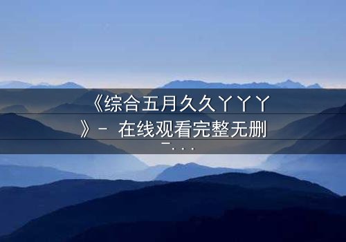 《综合五月久久丫丫丫》- 在线观看完整无删 - 一场跨越时空的禁忌之恋