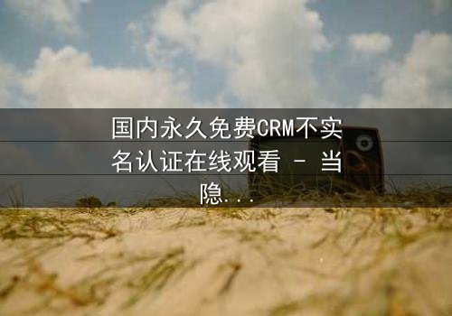 国内永久免费CRM不实名认证在线观看 - 当隐私成为交易的筹码,你敢揭开真相吗?