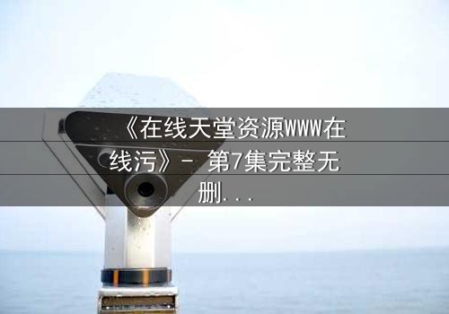 《在线天堂资源WWW在线污》- 第7集完整无删 - 当虚拟天堂成为致命陷阱