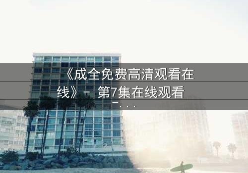 《成全免费高清观看在线》- 第7集在线观看 - 1080P超清完整无删