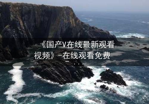 《国产V在线最新观看视频》-在线观看免费 - HD中字第7集
