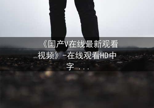 《国产V在线最新观看视频》-在线观看HD中字 - 免费1080P超清第7集