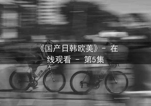 《国产日韩欧美》- 在线观看 - 第5集