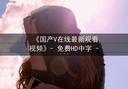 《国产V在线最新观看视频》- 免费HD中字 - 完整无删第5集