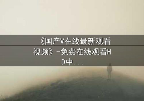 《国产V在线最新观看视频》-免费在线观看HD中字 - 1080P超清完整无删第8集