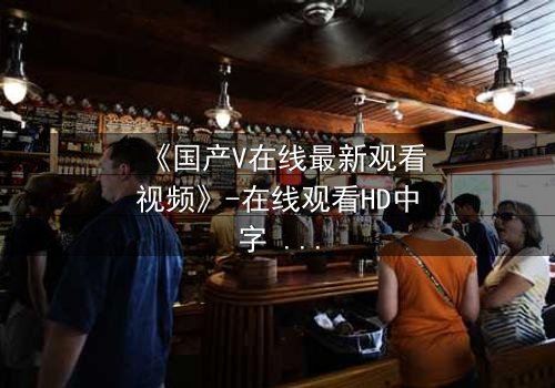 《国产V在线最新观看视频》-在线观看HD中字 - 免费1080P超清完整无删
