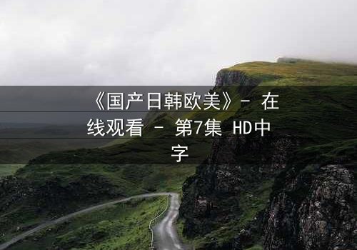 《国产日韩欧美》- 在线观看 - 第7集 HD中字