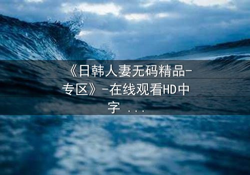 《日韩人妻无码精品-专区》-在线观看HD中字 - 免费1080P超清