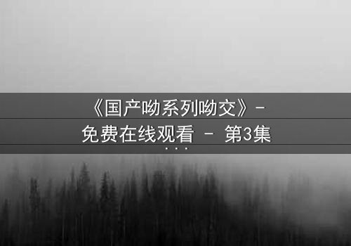 《国产呦系列呦交》- 免费在线观看 - 第3集HD中字完整无删