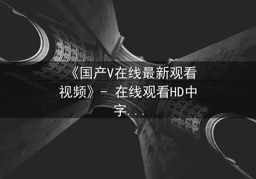 《国产V在线最新观看视频》- 在线观看HD中字 - 免费1080P超清完整无删