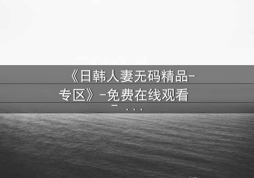 《日韩人妻无码精品-专区》-免费在线观看 - HD中字完整无删