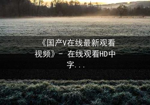 《国产V在线最新观看视频》- 在线观看HD中字 - 免费1080P超清完整无删
