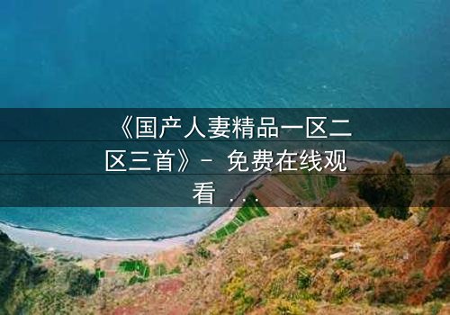 《国产人妻精品一区二区三首》- 免费在线观看 - HD中字完整无删