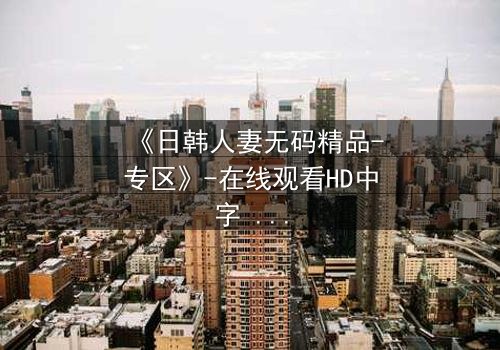 《日韩人妻无码精品-专区》-在线观看HD中字 - 免费1080P超清完整无删