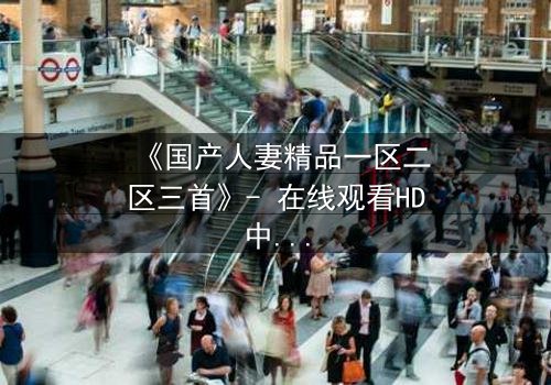 《国产人妻精品一区二区三首》- 在线观看HD中字 - 免费1080P超清完整无删