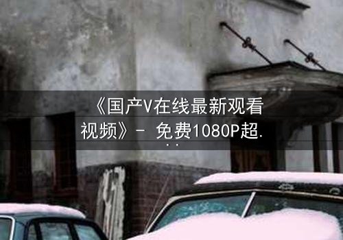 《国产V在线最新观看视频》- 免费1080P超清 - 第3集完整无删
