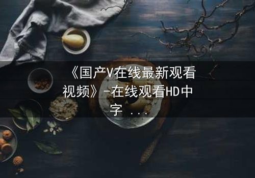 《国产V在线最新观看视频》-在线观看HD中字 - 免费1080P超清完整无删