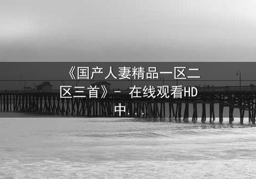 《国产人妻精品一区二区三首》- 在线观看HD中字 - 第3集完整无删