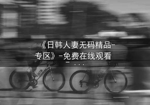 《日韩人妻无码精品-专区》-免费在线观看 - 第3集HD中字