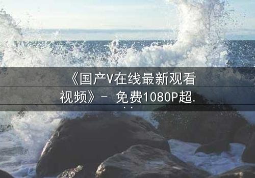 《国产V在线最新观看视频》- 免费1080P超清 - 第3集完整无删