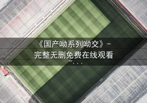 《国产呦系列呦交》- 完整无删免费在线观看 - HD中字1080P超清第3集