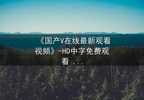 《国产V在线最新观看视频》-HD中字免费观看 - 第3集完整无删
