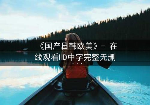 《国产日韩欧美》- 在线观看HD中字完整无删 - 当文化碰撞点燃命运之火
