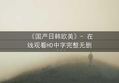 《国产日韩欧美》- 在线观看HD中字完整无删 - 当文化碰撞点燃命运之火