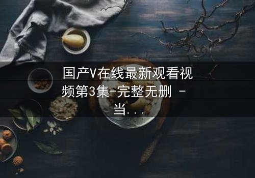 国产V在线最新观看视频第3集-完整无删 - 当真相撕裂,谁还敢直视屏幕?
