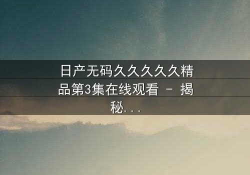 日产无码久久久久久精品第3集在线观看 - 揭秘隐藏的真相与人性挣扎