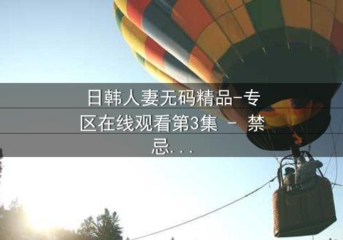 日韩人妻无码精品-专区在线观看第3集 - 禁忌之恋引爆家庭风暴