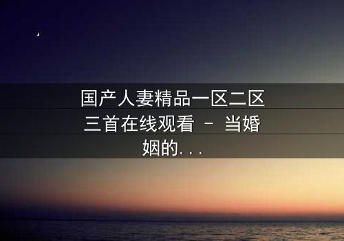 国产人妻精品一区二区三首在线观看 - 当婚姻的裂痕遇上禁忌的诱惑
