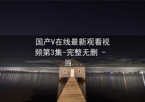 国产V在线最新观看视频第3集-完整无删 - 当虚拟与现实交织,谁才是真正的赢家?